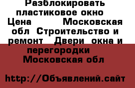 Разблокировать пластиковое окно  › Цена ­ 300 - Московская обл. Строительство и ремонт » Двери, окна и перегородки   . Московская обл.